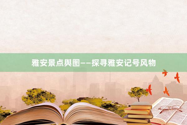 雅安景点舆图——探寻雅安记号风物