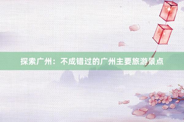 探索广州：不成错过的广州主要旅游景点