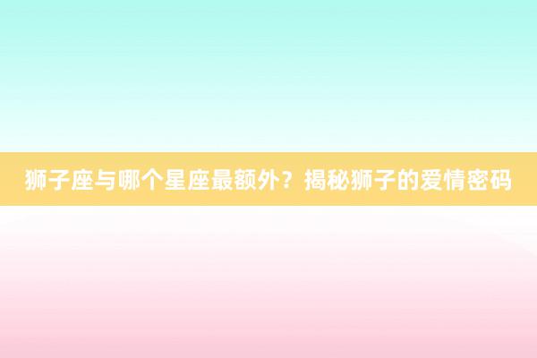 狮子座与哪个星座最额外？揭秘狮子的爱情密码