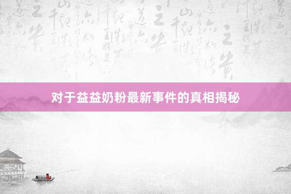 对于益益奶粉最新事件的真相揭秘