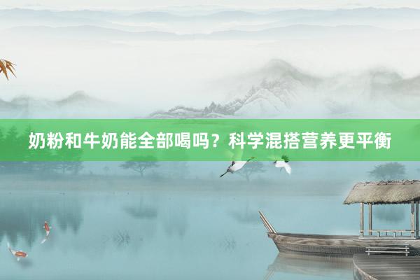 奶粉和牛奶能全部喝吗？科学混搭营养更平衡