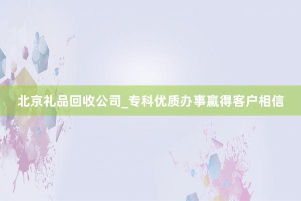 北京礼品回收公司_专科优质办事赢得客户相信