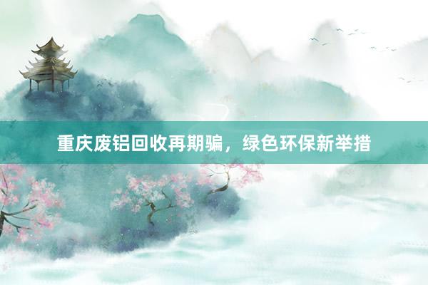 重庆废铝回收再期骗，绿色环保新举措