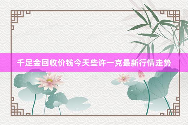 千足金回收价钱今天些许一克最新行情走势