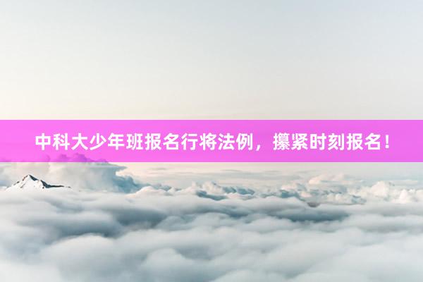 中科大少年班报名行将法例，攥紧时刻报名！