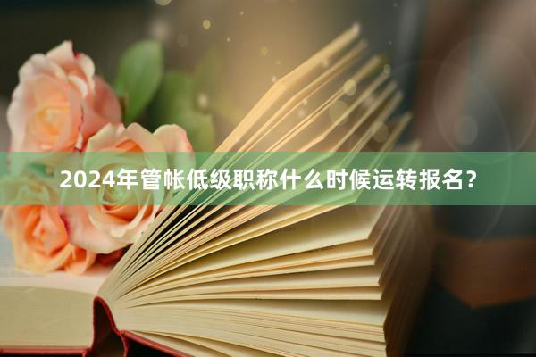 2024年管帐低级职称什么时候运转报名？