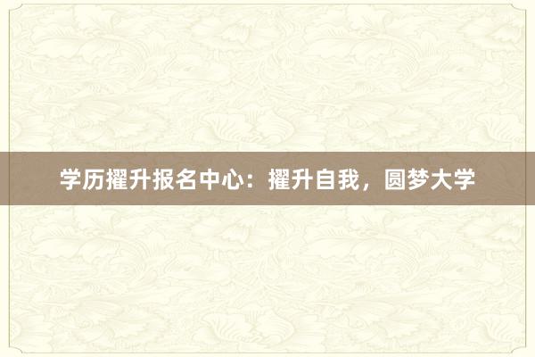 学历擢升报名中心：擢升自我，圆梦大学