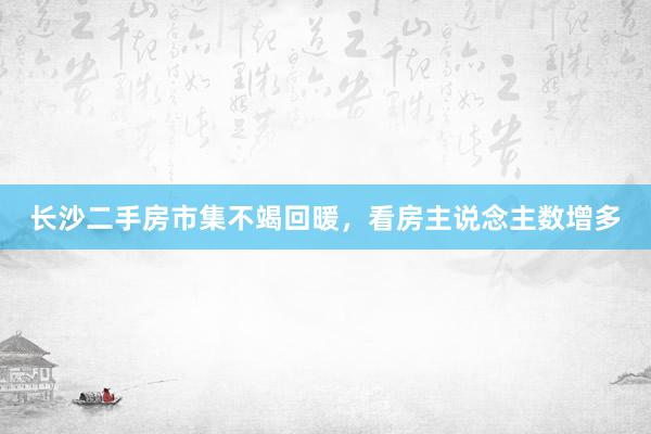 长沙二手房市集不竭回暖，看房主说念主数增多