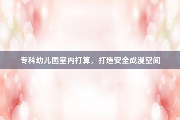 专科幼儿园室内打算，打造安全成漫空间