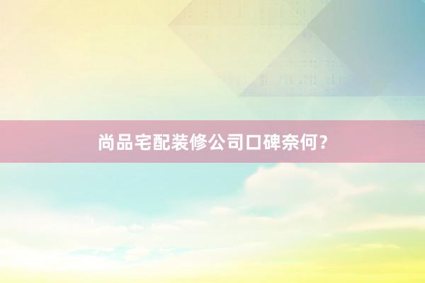 尚品宅配装修公司口碑奈何？